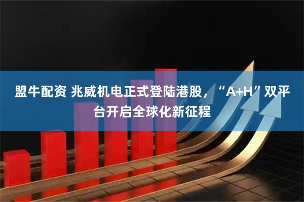 盟牛配资 兆威机电正式登陆港股，“A+H”双平台开启全球化新征程