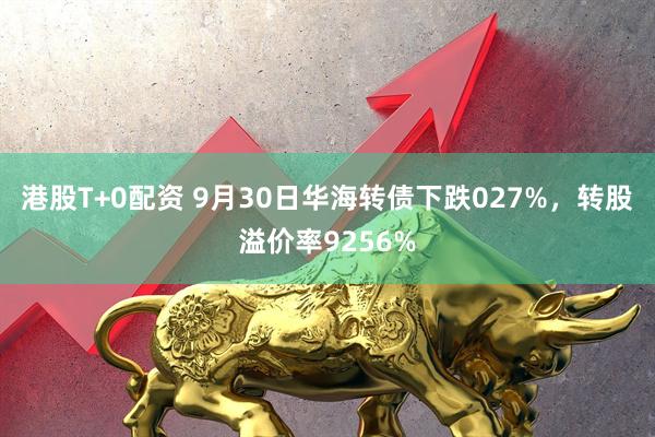 港股T+0配资 9月30日华海转债下跌027%，转股溢价率9256%