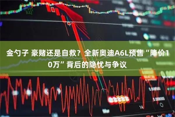 金勺子 豪赌还是自救？全新奥迪A6L预售“降价10万”背后的隐忧与争议