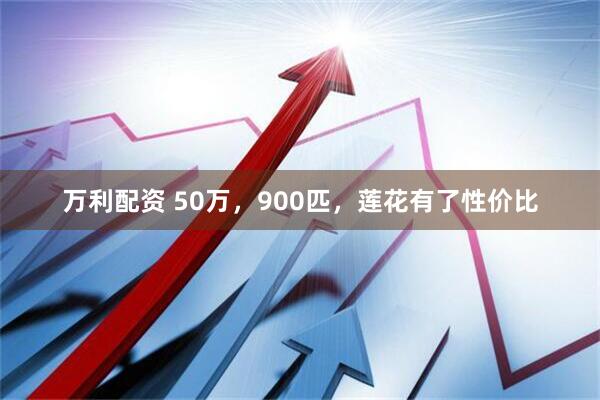 万利配资 50万，900匹，莲花有了性价比