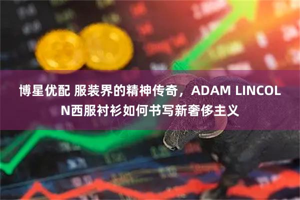 博星优配 服装界的精神传奇，ADAM LINCOLN西服衬衫如何书写新奢侈主义