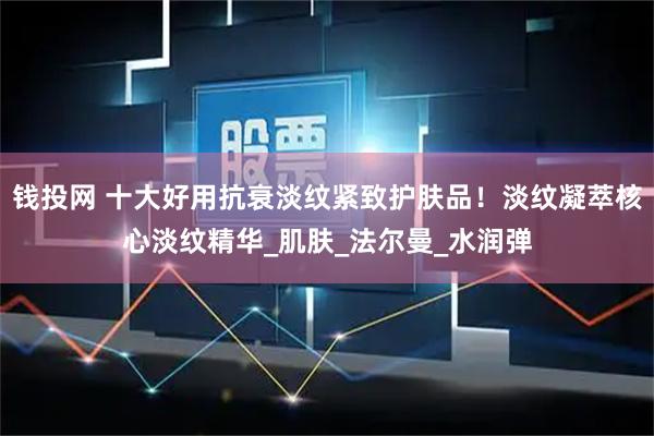 钱投网 十大好用抗衰淡纹紧致护肤品!淡纹凝萃核心淡纹精华_肌肤_法尔曼_水润弹