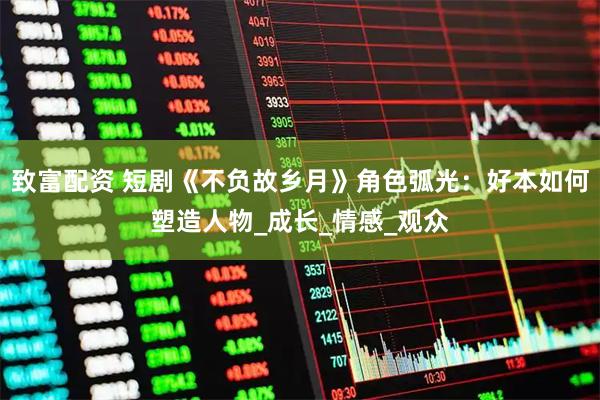 致富配资 短剧《不负故乡月》角色弧光:好本如何塑造人物_成长_情感_观众