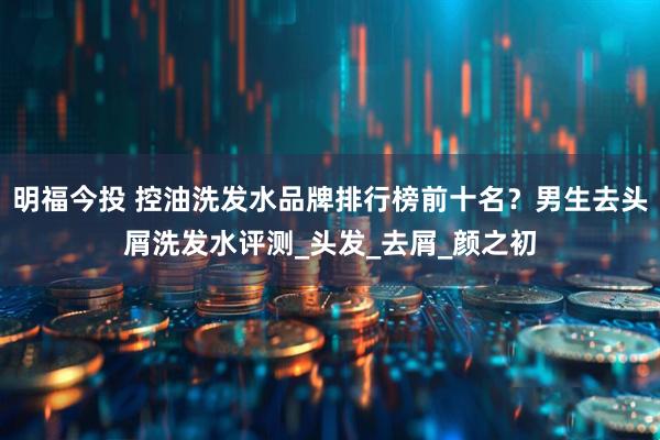 明福今投 控油洗发水品牌排行榜前十名？男生去头屑洗发水评测_头发_去屑_颜之初