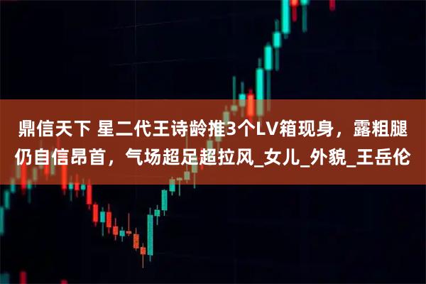 鼎信天下 星二代王诗龄推3个LV箱现身，露粗腿仍自信昂首，气场超足超拉风_女儿_外貌_王岳伦