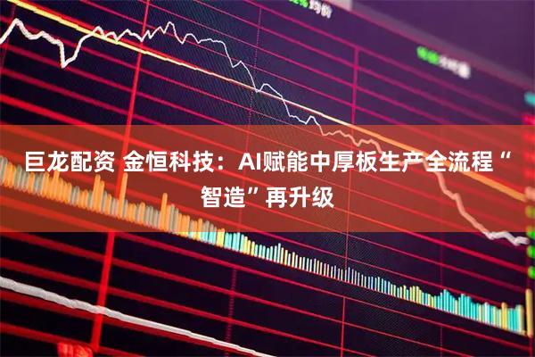 巨龙配资 金恒科技：AI赋能中厚板生产全流程“智造”再升级