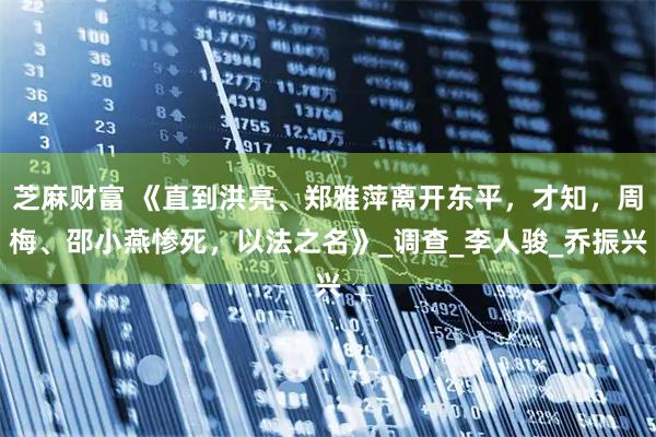 芝麻财富 《直到洪亮、郑雅萍离开东平,才知,周梅、邵小燕惨死,以法之名》_调查_李人骏_乔振兴