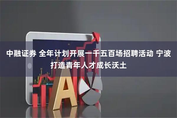 中融证券 全年计划开展一千五百场招聘活动 宁波打造青年人才成长沃土